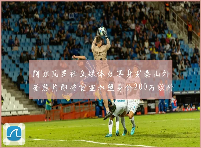 阿尔瓦罗社交媒体分享身穿泰山外套照片即将官宣加盟身价200万欧外援
