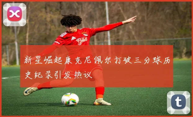新星崛起康克尼佩尔打破三分球历史纪录引发热议