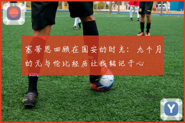 塞蒂恩回顾在国安的时光：九个月的无与伦比经历让我铭记于心