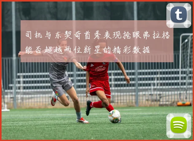 司机与东契奇首秀表现抢眼弗拉格能否超越两位新星的精彩数据