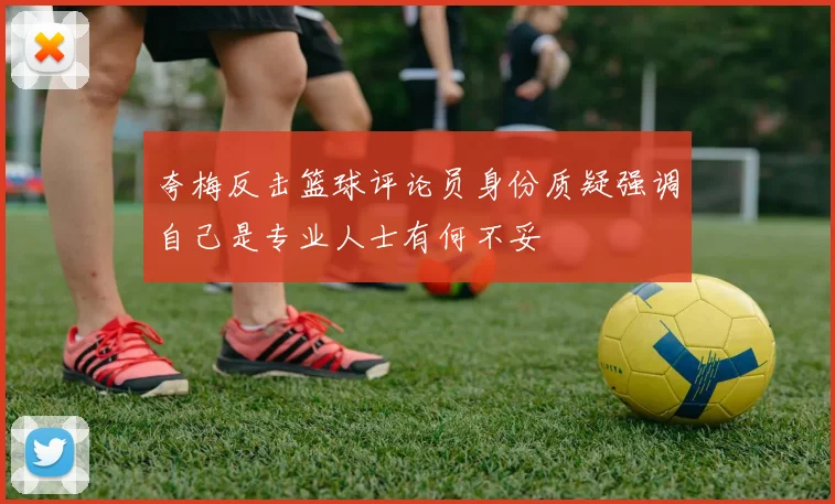 夸梅反击篮球评论员身份质疑强调自己是专业人士有何不妥