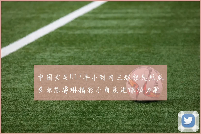 中国女足U17半小时内三球领先厄瓜多尔陈睿琳精彩小角度进球助力胜利