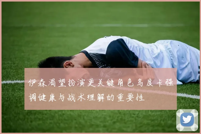 伊森渴望扮演更关键角色乌度卡强调健康与战术理解的重要性