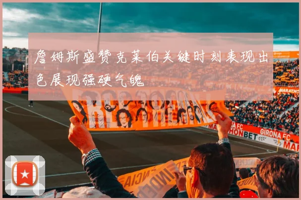 詹姆斯盛赞克莱伯关键时刻表现出色展现强硬气魄
