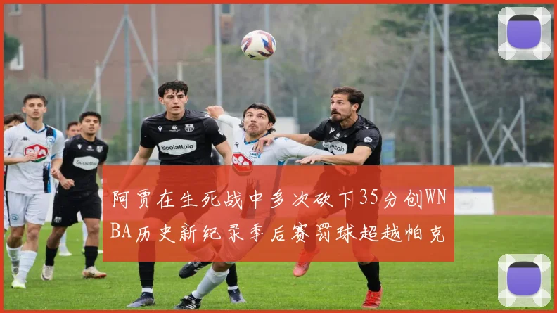 阿贾在生死战中多次砍下35分创WNBA历史新纪录季后赛罚球超越帕克荣登第五位