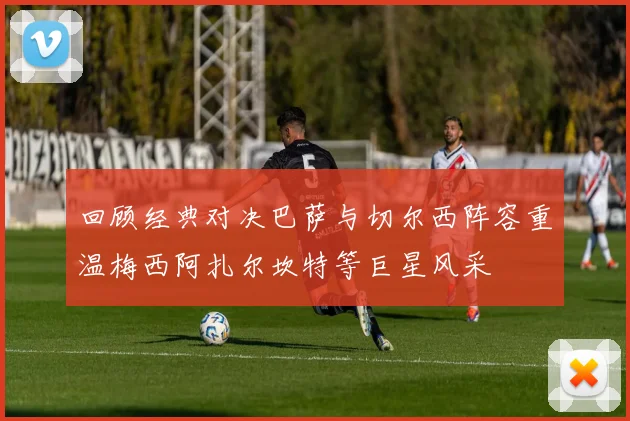 回顾经典对决巴萨与切尔西阵容重温梅西阿扎尔坎特等巨星风采