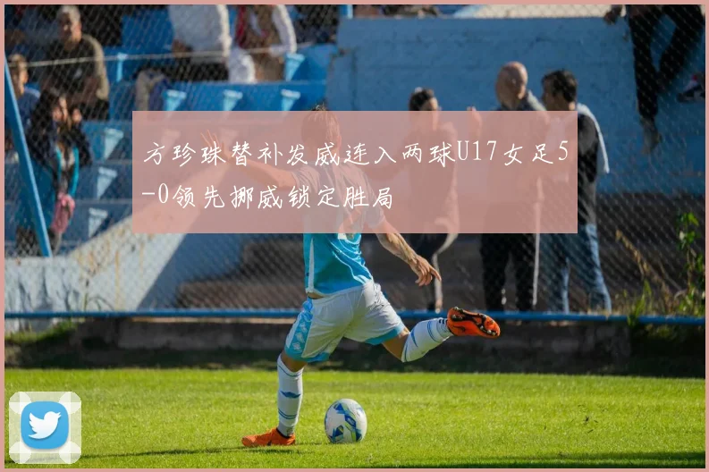 方珍珠替补发威连入两球U17女足5-0领先挪威锁定胜局