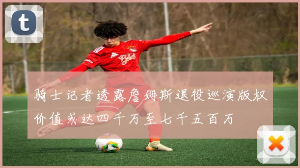 骑士记者透露詹姆斯退役巡演版权价值或达四千万至七千五百万
