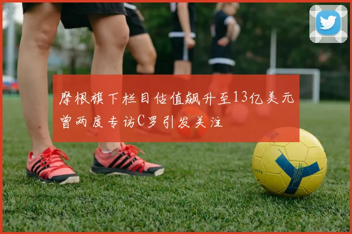 摩根旗下栏目估值飙升至13亿美元曾两度专访C罗引发关注