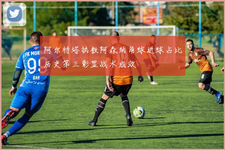 阿尔特塔执教阿森纳角球进球占比历史第三彰显战术成效