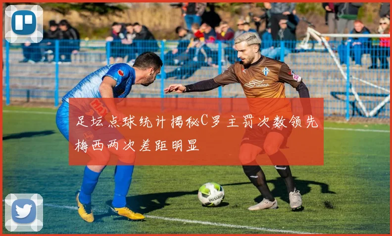 足坛点球统计揭秘C罗主罚次数领先梅西两次差距明显